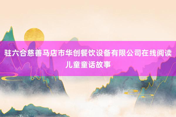 驻六合慈善马店市华创餐饮设备有限公司在线阅读儿童童话故事