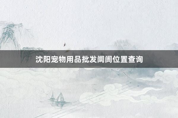 沈阳宠物用品批发阛阓位置查询